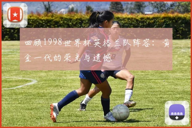 回顾1998世界杯英格兰队阵容：黄金一代的荣光与遗憾