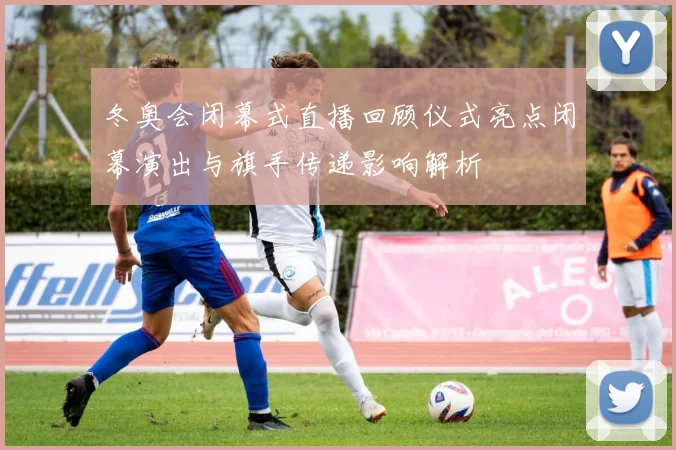 冬奥会闭幕式直播回顾仪式亮点闭幕演出与旗手传递影响解析