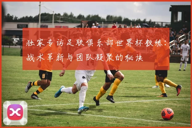 独家专访足联俱乐部世界杯教练：战术革新与团队凝聚的秘诀