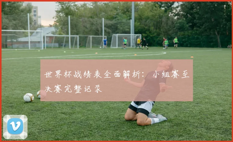 世界杯战绩表全面解析:小组赛至决赛完整记录