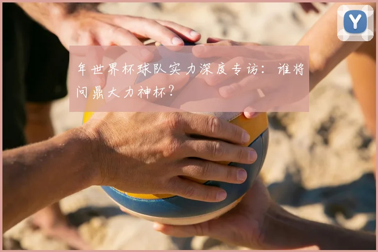 年世界杯球队实力深度专访：谁将问鼎大力神杯？
