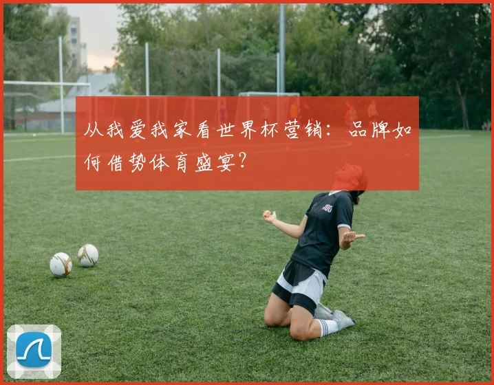 从我爱我家看世界杯营销：品牌如何借势体育盛宴？