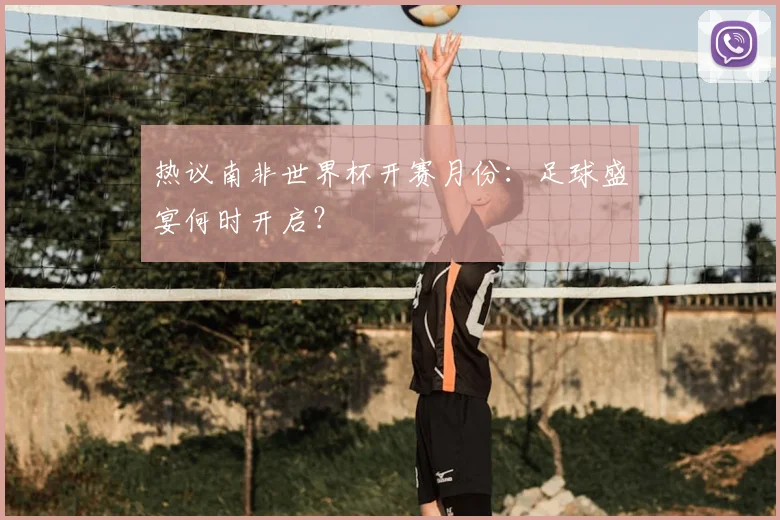 热议南非世界杯开赛月份：足球盛宴何时开启？